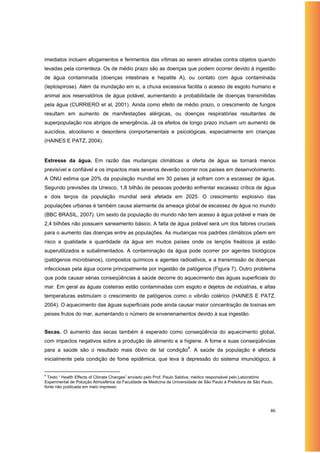 imediatos incluem afogamentos e ferimentos das vítimas ao serem atiradas contra objetos quando
levadas pela correnteza. Os de médio prazo são as doenças que podem ocorrer devido à ingestão
de água contaminada (doenças intestinais e hepatite A), ou contato com água contaminada
(leptospirose). Além da inundação em si, a chuva excessiva facilita o acesso de esgoto humano e
animal aos reservatórios de água potável, aumentando a probabilidade de doenças transmitidas
pela água (CURRIERO et al, 2001). Ainda como efeito de médio prazo, o crescimento de fungos
resultam em aumento de manifestações alérgicas, ou doenças respiratórias resultantes de
superpopulação nos abrigos de emergência. Já os efeitos de longo prazo incluem um aumento de
suicídios, alcoolismo e desordens comportamentais e psicológicas, especialmente em crianças
(HAINES E PATZ, 2004).


Estresse da água. Em razão das mudanças climáticas a oferta de água se tornará menos
previsível e confiável e os impactos mais severos deverão ocorrer nos países em desenvolvimento.
A ONU estima que 20% da população mundial em 30 países já sofram com a escassez de água.
Segundo previsões da Unesco, 1,8 bilhão de pessoas poderão enfrentar escassez crítica de água
e dois terços da população mundial será afetada em 2025. O crescimento explosivo das
populações urbanas é também causa alarmante da ameaça global de escassez de água no mundo
(BBC BRASIL, 2007). Um sexto da população do mundo não tem acesso à água potável e mais de
2,4 bilhões não possuem saneamento básico. A falta de água potável será um dos fatores cruciais
para o aumento das doenças entre as populações. As mudanças nos padrões climáticos põem em
risco a qualidade e quantidade da água em muitos países onde os lençóis freáticos já estão
superutilizados e subalimentados. A contaminação da água pode ocorrer por agentes biológicos
(patógenos microbianos), compostos químicos e agentes radioativos, e a transmissão de doenças
infecciosas pela água ocorre principalmente por ingestão de patógenos (Figura 7). Outro problema
que pode causar sérias conseqüências à saúde decorre do aquecimento das águas superficiais do
mar. Em geral as águas costeiras estão contaminadas com esgoto e dejetos de indústrias, e altas
temperaturas estimulam o crescimento de patógenos como o vibrião colérico (HAINES E PATZ,
2004). O aquecimento das águas superficiais pode ainda causar maior concentração de toxinas em
peixes frutos do mar, aumentando o número de envenenamentos devido à sua ingestão.


Secas. O aumento das secas também é esperado como conseqüência do aquecimento global,
com impactos negativos sobre a produção de alimento e a higiene. A fome e suas conseqüências
para a saúde são o resultado mais óbvio de tal condição8. A saúde da população é afetada
inicialmente pela condição de fome epidêmica, que leva à depressão do sistema imunológico, à


8
  Texto “ Health Effects of Climate Changes” enviado pelo Prof. Paulo Saldiva, médico responsável pelo Laboratório
Experimental de Poluição Atmosférica da Faculdade de Medicina da Universidade de São Paulo à Prefeitura de São Paulo,
fonte não publicada em meio impresso




                                                                                                                   46
 