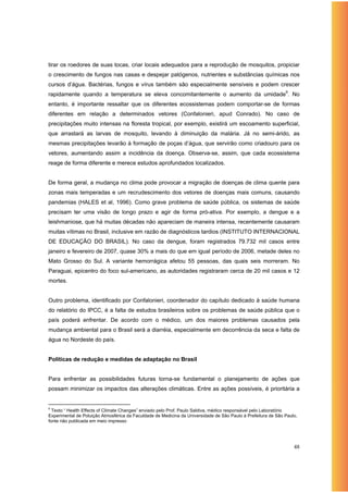 tirar os roedores de suas tocas, criar locais adequados para a reprodução de mosquitos, propiciar
o crescimento de fungos nas casas e despejar patógenos, nutrientes e substâncias químicas nos
cursos d’água. Bactérias, fungos e vírus também são especialmente sensíveis e podem crescer
rapidamente quando a temperatura se eleva concomitantemente o aumento da umidade9. No
entanto, é importante ressaltar que os diferentes ecossistemas podem comportar-se de formas
diferentes em relação a determinados vetores (Confalonieri, apud Conrado). No caso de
precipitações muito intensas na floresta tropical, por exemplo, existirá um escoamento superficial,
que arrastará as larvas de mosquito, levando à diminuição da malária. Já no semi-árido, as
mesmas precipitações levarão à formação de poças d’água, que servirão como criadouro para os
vetores, aumentando assim a incidência da doença. Observa-se, assim, que cada ecossistema
reage de forma diferente e merece estudos aprofundados localizados.


De forma geral, a mudança no clima pode provocar a migração de doenças de clima quente para
zonas mais temperadas e um recrudescimento dos vetores de doenças mais comuns, causando
pandemias (HALES et al, 1996). Como grave problema de saúde pública, os sistemas de saúde
precisam ter uma visão de longo prazo e agir de forma pró-ativa. Por exemplo, a dengue e a
leishmaniose, que há muitas décadas não apareciam de maneira intensa, recentemente causaram
muitas vítimas no Brasil, inclusive em razão de diagnósticos tardios (INSTITUTO INTERNACIONAL
DE EDUCAÇÃO DO BRASIL). No caso da dengue, foram registrados 79.732 mil casos entre
janeiro e fevereiro de 2007, quase 30% a mais do que em igual período de 2006, metade deles no
Mato Grosso do Sul. A variante hemorrágica afetou 55 pessoas, das quais seis morreram. No
Paraguai, epicentro do foco sul-americano, as autoridades registraram cerca de 20 mil casos e 12
mortes.


Outro problema, identificado por Confalonieri, coordenador do capítulo dedicado à saúde humana
do relatório do IPCC, é a falta de estudos brasileiros sobre os problemas de saúde pública que o
país poderá enfrentar. De acordo com o médico, um dos maiores problemas causados pela
mudança ambiental para o Brasil será a diarréia, especialmente em decorrência da seca e falta de
água no Nordeste do país.


Políticas de redução e medidas de adaptação no Brasil


Para enfrentar as possibilidades futuras torna-se fundamental o planejamento de ações que
possam minimizar os impactos das alterações climáticas. Entre as ações possíveis, é prioritária a


9
  Texto “ Health Effects of Climate Changes” enviado pelo Prof. Paulo Saldiva, médico responsável pelo Laboratório
Experimental de Poluição Atmosférica da Faculdade de Medicina da Universidade de São Paulo à Prefeitura de São Paulo,
fonte não publicada em meio impresso




                                                                                                                   48
 