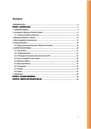 Sumário

APRESENTAÇÃO .............................................................................................................................. 5
PARTE II:: JUSTIIFIICATIIVA ................................................................................................................. 7
P ART E J UST F C AT V A
                      T
1. CONTEXTO GERAL ....................................................................................................................... 7
2. Introdução à Mudança Climática Global ..................................................................................... 8
    2.1. Eventos Climáticos Extremos ........................................................................................... 13
3. Mudança Climática e o Brasil..................................................................................................... 14
4. Marco regulatório internacional ................................................................................................ 17
5. Posição Brasileira ....................................................................................................................... 18
    5.1. Ações governamentais para redução de emissões ......................................................... 19
6. ASPECTOS SETORIAIS .............................................................................................................. 20
    6.1. Uso do Solo .......................................................................................................................... 21
    6.2. Desflorestamento ................................................................................................................ 21
    6.2.1. Redução de emissões pelo setor de LULUCF ............................................................... 24
    6.3. Uso e ocupação do solo urbano ........................................................................................ 26
    6.4. Resíduos sólidos ................................................................................................................. 28
    6.5. Recursos Hídricos ............................................................................................................... 31
    6.6. Transportes .......................................................................................................................... 35
    6.7. Energia .................................................................................................................................. 38
    6.8. Saúde .................................................................................................................................... 41
7. Referências .................................................................................................................................. 50
PARTE IIII : ESTUDO CIIENTÍÍÍFIICO .................................................................................................... 54
P ART E : EST UDO C E NT F C O
              ST
PARTE IIIII : MIIINUTA DE PROJETO DE LEII .................................................................................... 64
P ART E I : M N UTA D E PRO JETO DE LE
                           R




                                                                                                                                                    4
 