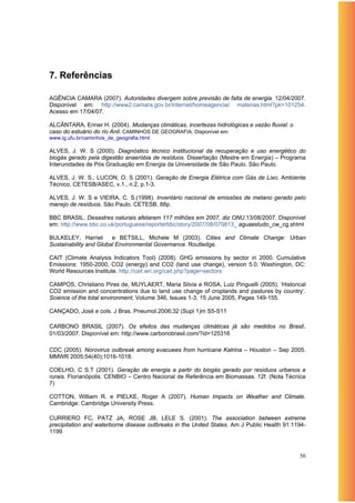 7. Referências

AGÊNCIA CAMARA (2007). Autoridades divergem sobre previsão de falta de energia. 12/04/2007.
Disponível em: http://www2.camara.gov.br/internet/homeagencia/ materias.html?pk=101254.
Acesso em 17/04/07.

ALCÂNTARA, Enner H. (2004). Mudanças climáticas, incertezas hidrológicas e vazão fluvial: o
caso do estuário do rio Anil. CAMINHOS DE GEOGRAFIA. Disponível em:
www.ig.ufu.br/caminhos_de_geografia.html

ALVES, J. W. S (2000). Diagnóstico técnico institucional da recuperação e uso energético do
biogás gerado pela digestão anaeróbia de resíduos. Dissertação (Mestre em Energia) – Programa
Interunidades de Pós Graduação em Energia da Universidade de São Paulo. São Paulo.

ALVES, J. W. S., LUCON, O. S (2001). Geração de Energia Elétrica com Gás de Lixo. Ambiente
Técnico, CETESB/ASEC, v.1., n.2, p.1-3.

ALVES, J. W. S e VIEIRA, C. S.(1998). Inventário nacional de emissões de metano gerado pelo
manejo de resíduos. São Paulo. CETESB. 88p.

BBC BRASIL. Desastres naturais afetaram 117 milhões em 2007, diz ONU.13/08/2007. Disponível
em: http://www.bbc.co.uk/portuguese/reporterbbc/story/2007/08/070813_ aguaestudo_cw_cg.shtml

BULKELEY, Harriet       e BETSILL, Michele M (2003). Cities and Climate Change: Urban
Sustainability and Global Environmental Governance. Routledge.

CAIT (Climate Analysis Indicators Tool) (2008). GHG emissions by sector in 2000. Cumulative
Emissions: 1950-2000, CO2 (energy) and CO2 (land use change), version 5.0. Washington, DC:
World Resources Institute. http://cait.wri.org/cait.php?page=sectors

CAMPOS, Christiano Pires de, MUYLAERT, Maria Silvia e ROSA, Luiz Pinguelli (2005). ‘Historical
CO2 emission and concentrations due to land use change of croplands and pastures by country’.
Science of the total environment, Volume 346, Issues 1-3, 15 June 2005, Pages 149-155.

CANÇADO, José e cols. J Bras. Pneumol.2006;32 (Supl 1)m S5-S11

CARBONO BRASIL (2007). Os efeitos das mudanças climáticas já são medidos no Brasil.
01/03/2007. Disponível em: http://www.carbonobrasil.com/?id=125316

CDC (2005). Norovirus outbreak among evacuees from hurricane Katrina – Houston – Sep 2005.
MMWR 2005;54(40);1016-1018.

COELHO, C S.T (2001). Geração de energia a partir do biogás gerado por resíduos urbanos e
rurais. Florianópolis. CENBIO – Centro Nacional de Referência em Biomassas. 12f. (Nota Técnica
7)

COTTON, William R. e PIELKE, Roger A (2007). Human Impacts on Weather and Climate.
Cambridge: Cambridge University Press.

CURRIERO FC, PATZ JA, ROSE JB, LELE S. (2001). The association between extreme
precipitation and waterborne disease outbreaks in the United States. Am J Public Health 91:1194-
1199



                                                                                              50
 