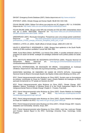 EM-DAT: Emergency Events Database (2007). Dados disponíveis em:http://www.emdat.be/

EPSTEIN P. (2005). Climate Change and Human Health. NEJM 353:1433-1436.

FOLHA ONLINE (2004). Defesa Civil afirma que prejuízos em SC chegam a R$ 1 bi. 01/04/2004.
Disponível em: http://www1.folha.uol.com.br/folha/cotidiano/ult95u92223.shtml

FOLHA ONLINE (2008). G8 quer cortar 50% das emissões de CO2 até 2050; ambientalistas dizem
que ato é tímido. 08/07/2008. Disponível em: http://www1.folha.uol.com.br/folha/ambiente/
ult10007u420208.shtml 08/07/2008 - 09h58.

GREENPEACE (2007). Revolução Energética. Perspectivas para uma energia global sustentável.
Disponível       em:        http://www.greenpeace.org/raw/content/brasil/documentos/energia/
greenpeacebr_070202_energia_revolucao_energetica_brasil_port_v1.pdf

HAINES A. e PATZ J.A. (2004). Health effects of climate change. JAMA 291(1):99-103

HALES S, WEINSTEIN P, WOODWARD A. (1996). Dengue fever epidemics in the South Pacific:
driven by El Niño southern oscillation? Lancet 348:1664-1665.

IANNI, Áurea Maria Zöllner; QUITERIO, Luiz Antonio Dias (2006). A questão ambiental urbana no
programa de saúde da família: avaliação da estratégia ambiental numa política pública de saúde.
P.176.

IBGE. INSTITUTO BRASILEIRO DE GEOGRAFIA ESTATÍSTICA (2000). Pesquisa Nacional de
Saneamento      Básico.      Disponível em: www.ibge.gov.br/home/estatistica/populacao/
condicaodevida/pnsb/default.shtm - 12k

INSTITUTO INTERNACIONAL DE EDUCAÇÃO DO BRASIL. Vulnerabilidade às mudanças
climáticas. Disponível em: http://www.iieb.org.br/arquivos/artigo_vulnerabilidades.pdf

INVENTÁRIO NACIONAL DE EMISSÕES DE GASES DE EFEITO ESTUFA. Comunicação
Nacional Inicial do Brasil à Convenção-Quadro das Nações Unidas sobre Mudança do Clima. p.81

IPCC. Painel Intergovernamental sobre Mudança do Clima (2007). Sumário para os formuladores
de políticas: contribuição do Grupo de Trabalho I para o Quarto Relatório de Avaliação do IPCC,
aprovado formalmente na 10ª sessão em fevereiro de 2007.

IPCC. Painel Intergovernamental sobre Mudança do Clima (2007). Climate Change, 2007:
Mitigation Options: Contribution of Working Group III to the Fourth Assessment Report of the
Intergovernmental Panel on Climate Change. Chapter 9 – Forestry. Final draft.

IPCC. Painel Intergovernamental sobre Mudança do Clima (2007). Quarto Relatório da Avaliação
do      Grupo      de    Trabalho    I  do    IPCC.     http://www.ipcc.ch/pdf/reports-nonUN-
translations/portuguese/ar4-wg1-spm.pdf

IPCC. Painel Intergovernamental sobre Mudança do Clima (2007). Quarto Relatório da Avaliação
do Grupo de Trabalho II do IPCC. http://www.mct.gov.br/upd_blob/13404.pdf

IPCC. Painel Intergovernamental sobre Mudança do Clima (2001). Climate Change 2001: Impacts,
Adaptation and Vulnerability. Genebra, Suíça, 2001.

IPCC. Painel Intergovernamental sobre Mudança do Clima (2000). Land Use, Land-use Change
and Forestry: Special Report to the IPCC. Cambridge University Press. Cambridge, United
Kingdom.




                                                                                            51
 