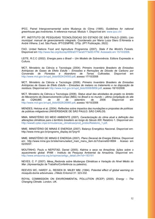 IPCC. Painel Intergovernamental sobre Mudança do Clima (1995). Guidelines for national
greenhouse gas inventories. A reference manual. Modulo 1. Disponível em: www.ipcc.ch/

IPT. INSTITUTO DE PESQUISAS TECNOLÓGICAS DO ESTADO DE SÃO PAULO (2000). Lixo
municipal: manual de gerenciamento integrado. Coordenado por Maria Luiza Otero D’Almeida e
André Vilhena. 2.ed. São Paulo. IPT/CEMPRE. 370p. (IPT Publicação, 2622)

FAO. United Nations Food and Agriculture Programme (2007). State if the World’s Forests.
Disponivel em http://www.fao.org/docrep/009/a0773e/a0773e00.HTM. Acessado em 15/10/2008.

LEITE, R.C.C (2002). Energia para o Brasil – Um Modelo de Sobrevivência. Editora Expressão e
Cultura.

MCT. Ministério da Ciência e Tecnologia (2004). Primeiro Inventário Brasileiro de Emissões
Antrópicas de Gases de Efeito Estufa – Emissões e Remoções de Dióxido de Carbono por
Conversão    de     Florestas   e   Abandono     de    Terras   Cultivadas. Disponível em
http://www.mct.gov.br/upd_blob/0024/24593.pdf, acesso 17/10/2008

MCT. Ministério da Ciência e Tecnologia (2006). Primeiro Inventário Brasileiro de Emissões
Antrópicas de Gases de Efeito Estufa – Emissões de metano no tratamento e na disposição de
resíduos. Disponível em http://www.mct.gov.br/upd_blob/0008/8856.pdf, acesso 18/10/2008

MCT. Ministério da Ciência e Tecnologia (2008). Status atual das atividades de projeto no âmbito
do Mecanismo de Desenvolvimento Limpo (MDL) no Brasil e no mundo – ultima compilação do site
da      CQNUMC         de     30     de     setembro       de      2008.      Disponível    em
http://www.mct.gov.br/upd_blob/0026/26985.pdf, acesso 16/10/2008

MENDES, Heloisa et al, (2004). Reflexões sobre impactos das inundações e propostas de políticas
de públicas mitigadoras.UNIVERSIDADE DE SÃO PAULO. SÃO CARLOS.

MMA. MINISTÉRIO DO MEIO AMBIENTE (2007). Caracterização do clima atual e definição das
alterações climáticas para o território brasileiro ao longo do Século XXI. Relatório 1. Disponível em:
http://www6.cptec.inpe.br/mudancas_climaticas/prod_probio/Relatorio_1.pdf.

MME. MINISTÉRIO DE MINAS E ENERGIA (2007). Balanço Energético Nacional. Disponível em:
http://www.mme.gov.br/programs_display.do?prg=9

MME. MINISTÉRIO DE MINAS E ENERGIA (2007). Plano Decenal de Energia Elétrica. Disponível
em: http://www.mme.gov.br/site/menu/select_main_menu_item.do?channelId=8684 . Acesso em
02/05/07.

MOUTINHO, Paulo e NEPSTAD, Daniel (2005). Katrina e seca na Amazônia: lições sobre o
aquecimento global. IPAM - Instituto de Pesquisa Ambiental da Amazônia. Disponível em:
http://www.amazonia.org.br/opiniao/artigo_detail.cfm?id=183191

NEVES, C. F (2007). Mesa_Redonda sobre Mudanças Climáticas e Variação do Nível Médio do
Mar. (Apresentação de Trabalho/Conferência ou palestra).

REEVES WC, HARDY JL, REISEN W, MILBY MM. (1994). Potential effect of global warming on
mosquito-borne arboviruses. J Medc Entomol 31: 323-332.

ROYAL COMMISSION ON ENVIRONMENTAL POLLUTION (RCEP) (2000). Energy – The
Changing Climate. London, UK.




                                                                                                   52
 