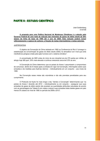PARTE IIII : ESTUDO CIIENTÍÍFIICO
PARTE : ESTUDO C ENT F CO

                                                                               José Goldemberg
                                                                                       31/07/08

        A proposta para uma Política Nacional de Mudanças Climáticas é a adoção pelo
Governo Federal de uma meta de redução das emissões de gases de efeito estufa de 20%
abaixo da linha de base de 1990 até o ano de 2020. Esta redução poderá incluir
reflorestamento e captura de carbono, a fixação de metas intermediárias e metas setoriais.

JUSTIFICATIVA

         O objetivo da Convenção do Clima adotada em 1992 na Conferencia do Rio é “conseguir a
estabilização da concentração de gases de efeito estufa (GEE) na atmosfera num nível que evite
interferência perigosa criada pela ação humana com o sistema climático”.

         A concentração de GEE antes do inicio da era industrial era de 270 partes por milhão, já
atingiu hoje 385 ppm, 35% mais elevada e continua crescendo cerca de 0.5% ao ano.

       A Convenção do Clima determinou que os países do Anexo I assumissem o compromisso
de comunicar, dentro de 6 meses após a entrada em vigor da Convenção, informações sobre suas
emissões e de medidas para fazê-las retornar – individualmente em um conjunto – aos níveis de
1990.

       Na Convenção essas metas são voluntárias e não são previstas penalidades para seu
cumprimento.

       O Protocolo de Kyoto foi mais longe e deu “dentes à Convenção” determinando que “os
países do Anexo I deverão até 2012 – individualmente ou em conjunto – assegurar que suas
emissões de gases de efeito estufa não excedam as quantidades atribuídas calculadas de acordo
com as percentagens da Tabela 8 com vistas a reduzir suas emissões totais destes gases em pelo
menos 5% abaixo do nível de 1990 no período de 2008 a 2012”.




                                                                                              54
 
