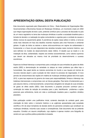 APRESENTAÇÃO GERAL DESTA PUBLICAÇÃO

Este documento organizado pelo Observatório do Clima – Rede Brasileira de Organizações Não-
Governamentais e Movimentos Sociais em Mudanças Climáticas, um movimento criado em 2002
que integra organizações de todo o país, pretende contribuir para o processo de discussão no país
de um marco regulatório no tema das mudanças climáticas e auxiliar a sociedade brasileira para a
tomada de decisão e a realização de ações contundentes e urgentes para o combate às causas e
efeitos nocivos do aquecimento global. A premência de ações nessa esfera é notória, e torna-se
ainda mais relevante em face dos desafios recentes impostos pela crise financeira e ambiental
globais. A ação de todos os setores e atores sócio-econômicos em regime de solidariedade é
fundamental, e o futuro do país dependerá das decisões tomadas neste momento histórico, que
será definidor do modelo de desenvolvimento deste milênio. O desafio que se impõe é o da
instalação da ética, solidariedade, respeito aos direitos socioambientais, como valores supremos
que devem ser elevados ao mesmo nível de prioridade do desenvolvimento e sucesso
econômicos.


Espera-se do Brasil liderança e compromisso para a redução de suas emissões de gases de efeito
estufa (GEE) e demonstração de seriedade no ataque ao maior problema que afeta hoje a
humanidade. Seu papel dentre as maiores economias do mundo e sua riqueza em termos de
recursos naturais alçam o país à posição de líder natural no processo de negociações. O novo
período de compromissos das nações em matéria de mudanças climáticas globais terá início após
2012, e para isso espera-se do governo de nosso país responsabilidade, firmeza e liderança nas
tratativas internacionais e compromisso com as futuras gerações. Para tanto é fundamental que o
país assuma interna, e internacionalmente, compromisso obrigatório de redução de suas emissões
de gases de efeito estufa (GEE). Este documento e proposta procuram contribuir para a
construção de metas de redução de emissões para o país, identificando        problemas e ações
possíveis para enfrentá-los, tendo em vista a contribuição brasileira para o equilíbrio climático
planetário.


Esta publicação contém uma justificativa inicial, contendo descrição do contexto geral, para
orientação do leitor sobre o momento histórico e as urgências apresentadas pela sociedade
científica a fim de situar tomadores de decisão dentro do panorama complexo que constituem as
mudanças climáticas, incluindo suas causas e conseqüências. Este documento não se pretende
exaustivo. Constitui um resumo simplificado, cujo objetivo é apenas mostrar uma fotografia do
cenário em que a política pública pretendida é ensaiada.




                                                                                               5
 