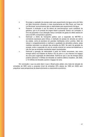 ii.      Encorajar a captação de energia solar para aquecimento de água como já é feito
                em Belo Horizonte e Brasília, e mais recentemente em São Paulo, por meio de
                Lei Municipal, economizando gás ou eletricidade para aquecimento de água.
       iii.     Expandir a produção e uso do etanol da cana-de-açúcar como substituto da
                gasolina, que é um produto de origem fóssil e poluente. Etanol, em contraste, é
                livre de poluentes e sua utilização reduz a emissão de gases do efeito estufa em
                cerca de 90% comparada à gasolina.
       iv.      Estimular a oferta de transporte público com a expansão do METRO e
                corredores expressos para ônibus, e restrição do acesso de veículos ao centro
                da cidade, como já acontece em grandes metrópoles como Londres. Além de
                reduzir o congestionamento e melhorar a qualidade da atmosfera urbana, estas
                medidas redundam na redução das emissões de GEE. No setor de geração de
                energia, evitar a expansão do uso do carvão mineral em usinas termoelétricas a
                não ser que as emissões resultantes sejam neutralizadas.
       v.       Estimular a geração de eletricidade a partir de fontes renováveis, tais como
                energia eólica nos Estados do Norte e Sul do país e o uso intensivo do bagaço
                da cana para cogeração de eletricidade. Estima-se que o uso de energia eólica
                poderia adicionar 5 milhões de kilowatts ao sistema elétrico brasileiro, até 2020,
                e 10 milhões de kilowatts usando o bagaço da cana.

        Em conclusão o que se pode dizer é que o Brasil pode adotar uma meta de redução de
emissões de GEE como a proposta (nível de emissões 20% abaixo de 1990 em 2020) sem
prejudicar suas perspectivas de desenvolvimento e crescimento econômico.




                                                                                               63
 