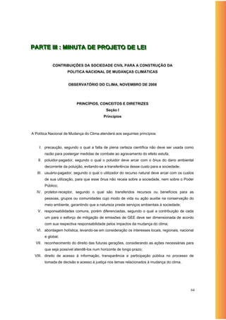 PARTE IIIIII : MIINUTA DE PROJETO DE LEII
PARTE : M NUTA DE PROJETO DE LE

            CONTRIBUIÇÕES DA SOCIEDADE CIVIL PARA A CONSTRUÇÃO DA
                     POLITICA NACIONAL DE MUDANÇAS CLIMÁTICAS


                     OBSERVATÓRIO DO CLIMA, NOVEMBRO DE 2008




                          PRINCÍPIOS, CONCEITOS E DIRETRIZES
                                            Seção I
                                          Princípios



A Política Nacional de Mudança do Clima atenderá aos seguintes princípios:


    I. precaução, segundo o qual a falta de plena certeza científica não deve ser usada como
       razão para postergar medidas de combate ao agravamento do efeito estufa;
    II. poluidor-pagador, segundo o qual o poluidor deve arcar com o ônus do dano ambiental
       decorrente da poluição, evitando-se a transferência desse custo para a sociedade;
   III. usuário-pagador, segundo o qual o utilizador do recurso natural deve arcar com os custos
       de sua utilização, para que esse ônus não recaia sobre a sociedade, nem sobre o Poder
       Público;
   IV. protetor-receptor, segundo o qual são transferidos recursos ou benefícios para as
       pessoas, grupos ou comunidades cujo modo de vida ou ação auxilie na conservação do
       meio ambiente, garantindo que a natureza preste serviços ambientais à sociedade;
   V. responsabilidades comuns, porém diferenciadas, segundo o qual a contribuição de cada
       um para o esforço de mitigação de emissões de GEE deve ser dimensionada de acordo
       com sua respectiva responsabilidade pelos impactos da mudança do clima;
   VI. abordagem holística, levando-se em consideração os interesses locais, regionais, nacional
       e global;
  VII. reconhecimento do direito das futuras gerações, considerando as ações necessárias para
       que seja possível atendê-los num horizonte de longo prazo;
  VIII. direito de acesso à informação, transparência e participação pública no processo de
       tomada de decisão e acesso à justiça nos temas relacionados à mudança do clima.




                                                                                              64
 