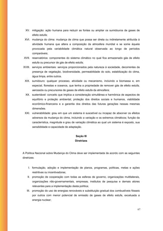 XV. mitigação: ação humana para reduzir as fontes ou ampliar os sumidouros de gases de
         efeito estufa;
  XVI. mudança do clima: mudança de clima que possa ser direta ou indiretamente atribuída à
         atividade humana que altera a composição da atmosfera mundial e se some àquela
         provocada pela variabilidade climática natural observada ao longo de períodos
         comparáveis;
 XVII. reservatórios: componentes do sistema climático no qual fica armazenado gás de efeito
         estufa ou precursor de gás de efeito estufa;
XVIII. serviços ambientais: serviços proporcionados pela natureza à sociedade, decorrentes da
         presença de vegetação, biodiversidade, permeabilidade do solo, estabilização do clima,
         água limpa, entre outros.
  XIX. sumidouro: qualquer processo, atividade ou mecanismo, incluindo a biomassa e, em
         especial, florestas e oceanos, que tenha a propriedade de remover gás de efeito estufa,
         aerossóis ou precursores de gases de efeito estufa da atmosfera;
  XX. sustentável: conceito que implica a consideração simultânea e harmônica de aspectos de
         equilíbrio e proteção ambiental, proteção dos direitos sociais e humanos, viabilidade
         econômico-financeira e a garantia dos direitos das futuras gerações nessas mesmas
         dimensões.
  XXI. vulnerabilidade: grau em que um sistema é suscetível ou incapaz de absorver os efeitos
         adversos da mudança do clima, incluindo a variação e os extremos climáticos; função da
         característica, magnitude e grau de variação climática ao qual um sistema é exposto, sua
         sensibilidade e capacidade de adaptação.


                                              Seção III
                                             Diretrizes



A Política Nacional sobre Mudança do Clima deve ser implementada de acordo com as seguintes
diretrizes:


     I. formulação, adoção e implementação de planos, programas, políticas, metas e ações
         restritivas ou incentivadoras;
    II. promoção de cooperação com todas as esferas de governo, organizações multilaterais,
         organizações não-governamentais, empresas, institutos de pesquisa e demais atores
         relevantes para a implementação desta política;
    III. promoção do uso de energias renováveis e substituição gradual dos combustíveis fósseis
         por outros com menor potencial de emissão de gases de efeito estufa, excetuada a
         energia nuclear;


                                                                                               67
 