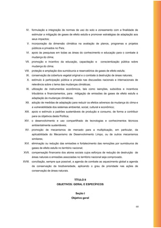 IV. formulação e integração de normas de uso do solo e zoneamento com a finalidade de
      estimular a mitigação de gases de efeito estufa e promover estratégias de adaptação aos
      seus impactos;
   V. incorporação da dimensão climática na avaliação de planos, programas e projetos
      públicos e privados no País;
  VI. apoio às pesquisas em todas as áreas do conhecimento e educação para o combate à
      mudança do clima;
 VII. promoção e incentivo da educação, capacitação e            conscientização pública sobre
      mudança do clima;
 VIII. proteção e ampliação dos sumidouros e reservatórios de gases de efeito estufa;
  IX. conservação da cobertura vegetal original e o combate à destruição de áreas naturais;
   X. estímulo à participação pública e privada nas discussões nacionais e internacionais de
      relevância sobre o tema das mudanças climáticas;
  XI. utilização de instrumentos econômicos, tais como isenções, subsídios e incentivos
      tributários e financiamentos, para mitigação de emissões de gases de efeito estufa e
      adaptação às mudanças climáticas;
 XII. adoção de medidas de adaptação para reduzir os efeitos adversos da mudança do clima e
      a vulnerabilidade dos sistemas ambiental, social, cultural e econômico;
 XIII. apoio e estímulo a padrões sustentáveis de produção e consumo, de forma a contribuir
      para os objetivos desta Política;
 XIV. o desenvolvimento e uso compartilhado de tecnologias e conhecimentos técnicos
      ambientalmente sustentáveis;
 XV. promoção de mecanismos de mercado para a multiplicação, em particular, da
      aplicabilidade do Mecanismo de Desenvolvimento Limpo, ou de outros mecanismos
      similares;
 XVI. eliminação ou redução das emissões e fortalecimento das remoções por sumidouros de
      gases de efeito estufa no território nacional;
XVII. compensação financeira dos atores sociais cujos esforços de redução de destruição de
      áreas naturais e emissões associadas no território nacional seja comprovado.
XVIII. conciliação, sempre que possível, a agenda de combate ao aquecimento global a agenda
      da conservação da biodiversidade, aplicando o grau de prioridade nas ações de
      conservação de áreas naturais.


                                            TÍTULO II
                            OBJETIVOS: GERAL E ESPECÍFICOS


                                             Seção I
                                          Objetivo geral


                                                                                              68
 