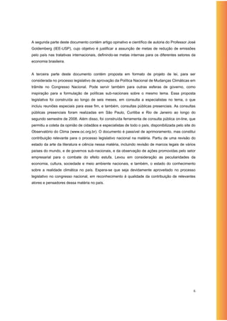 A segunda parte deste documento contém artigo opinativo e científico de autoria do Professor José
Goldemberg (IEE-USP), cujo objetivo é justificar a assunção de metas de redução de emissões
pelo país nas tratativas internacionais, definindo-se metas internas para os diferentes setores da
economia brasileira.


A terceira parte deste documento contém proposta em formato de projeto de lei, para ser
considerada no processo legislativo de aprovação da Política Nacional de Mudanças Climáticas em
trâmite no Congresso Nacional. Pode servir também para outras esferas de governo, como
inspiração para a formulação de políticas sub-nacionais sobre o mesmo tema. Essa proposta
legislativa foi construída ao longo de seis meses, em consulta a especialistas no tema, o que
incluiu reuniões especiais para esse fim, e também, consultas públicas presenciais. As consultas
públicas presenciais foram realizadas em São Paulo, Curitiba e Rio de Janeiro ao longo do
segundo semestre de 2008. Além disso, foi construída ferramenta de consulta pública on-line, que
permitiu a coleta da opinião de cidadãos e especialistas de todo o país, disponibilizada pelo site do
Observatório do Clima (www.oc.org.br). O documento é passível de aprimoramento, mas constitui
contribuição relevante para o processo legislativo nacional na matéria. Partiu de uma revisão do
estado da arte da literatura e ciência nessa matéria, incluindo revisão de marcos legais de vários
países do mundo, e de governos sub-nacionais, e da observação de ações promovidas pelo setor
empresarial para o combate do efeito estufa. Levou em consideração as peculiaridades da
economia, cultura, sociedade e meio ambiente nacionais, e também, o estado do conhecimento
sobre a realidade climática no país. Espera-se que seja devidamente aproveitado no processo
legislativo no congresso nacional, em reconhecimento à qualidade da contribuição de relevantes
atores e pensadores dessa matéria no país.




                                                                                                   6
 