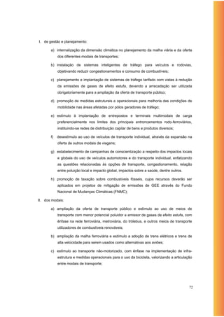 I. de gestão e planejamento:

       a) internalização da dimensão climática no planejamento da malha viária e da oferta
            dos diferentes modais de transportes;

       b) instalação de sistemas inteligentes de tráfego para veículos e rodovias,
            objetivando reduzir congestionamentos e consumo de combustíveis;

       c) planejamento e implantação de sistemas de tráfego tarifado com vistas à redução
            da emissões de gases de efeito estufa, devendo a arrecadação ser utilizada
            obrigatoriamente para a ampliação da oferta de transporte público;

       d) promoção de medidas estruturais e operacionais para melhoria das condições de
            mobilidade nas áreas afetadas por pólos geradores de tráfego;

       e) estímulo à implantação de entrepostos e terminais multimodais de carga
            preferencialmente nos limites dos principais entroncamentos rodo-ferroviários,
            instituindo-se redes de distribuição capilar de bens e produtos diversos;

       f)   desestímulo ao uso de veículos de transporte individual, através da expansão na
            oferta de outros modais de viagens;

       g) estabelecimento de campanhas de conscientização a respeito dos impactos locais
            e globais do uso de veículos automotores e do transporte individual, enfatizando
            as questões relacionadas às opções de transporte, congestionamento, relação
            entre poluição local e impacto global, impactos sobre a saúde, dentre outros.

       h) promoção de taxação sobre combustíveis fósseis, cujos recursos deverão ser
            aplicados em projetos de mitigação de emissões de GEE através do Fundo
            Nacional de Mudanças Climáticas (FNMC);

II. dos modais:

       a) ampliação da oferta de transporte público e estímulo ao uso de meios de
            transporte com menor potencial poluidor e emissor de gases de efeito estufa, com
            ênfase na rede ferroviária, metroviária, do trólebus, e outros meios de transporte
            utilizadores de combustíveis renováveis;

       b) ampliação da malha ferroviária e estímulo a adoção de trens elétricos e trens de
            alta velocidade para serem usados como alternativas aos aviões;

       c) estímulo ao transporte não-motorizado, com ênfase na implementação de infra-
            estrutura e medidas operacionais para o uso da bicicleta, valorizando a articulação
            entre modais de transporte;




                                                                                             72
 