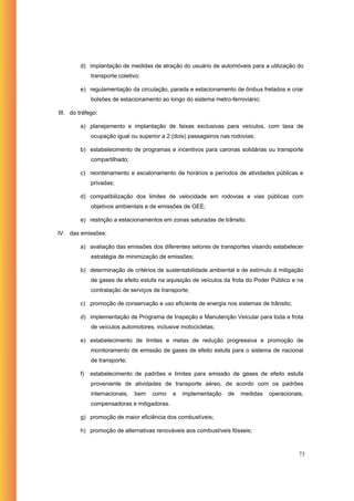 d) implantação de medidas de atração do usuário de automóveis para a utilização do
              transporte coletivo;

         e) regulamentação da circulação, parada e estacionamento de ônibus fretados e criar
              bolsões de estacionamento ao longo do sistema metro-ferroviário;

III. do tráfego:

         a) planejamento e implantação de faixas exclusivas para veículos, com taxa de
              ocupação igual ou superior a 2 (dois) passageiros nas rodovias;

         b) estabelecimento de programas e incentivos para caronas solidárias ou transporte
              compartilhado;

         c) reordenamento e escalonamento de horários e períodos de atividades públicas e
              privadas;

         d) compatibilização dos limites de velocidade em rodovias e vias públicas com
              objetivos ambientais e de emissões de GEE;

         e) restrição a estacionamentos em zonas saturadas de trânsito.

IV. das emissões:

         a) avaliação das emissões dos diferentes setores de transportes visando estabelecer
              estratégia de minimização de emissões;

         b) determinação de critérios de sustentabilidade ambiental e de estímulo à mitigação
              de gases de efeito estufa na aquisição de veículos da frota do Poder Público e na
              contratação de serviços de transporte;

         c) promoção de conservação e uso eficiente de energia nos sistemas de trânsito;

         d) implementação de Programa de Inspeção e Manutenção Veicular para toda a frota
              de veículos automotores, inclusive motocicletas;

         e) estabelecimento de limites e metas de redução progressiva e promoção de
              monitoramento de emissão de gases de efeito estufa para o sistema de nacional
              de transporte;

         f)   estabelecimento de padrões e limites para emissão de gases de efeito estufa
              proveniente de atividades de transporte aéreo, de acordo com os padrões
              internacionais,   bem   como   a   implementação    de   medidas   operacionais,
              compensadoras e mitigadoras.

         g) promoção de maior eficiência dos combustíveis;

         h) promoção de alternativas renováveis aos combustíveis fósseis;



                                                                                             73
 
