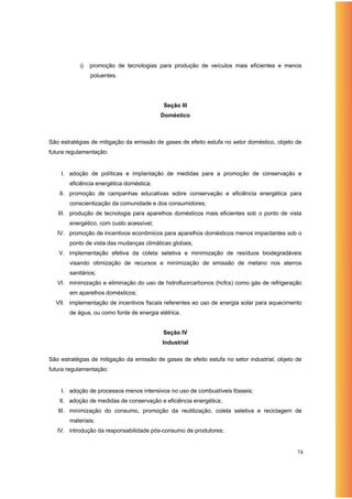 i)   promoção de tecnologias para produção de veículos mais eficientes e menos
                poluentes.




                                           Seção III
                                          Doméstico



São estratégias de mitigação da emissão de gases de efeito estufa no setor doméstico, objeto de
futura regulamentação:


    I. adoção de políticas e implantação de medidas para a promoção de conservação e
       eficiência energética doméstica;
    II. promoção de campanhas educativas sobre conservação e eficiência energética para
       conscientização da comunidade e dos consumidores;
   III. produção de tecnologia para aparelhos domésticos mais eficientes sob o ponto de vista
       energético, com custo acessível;
   IV. promoção de incentivos econômicos para aparelhos domésticos menos impactantes sob o
       ponto de vista das mudanças climáticas globais;
   V. implementação efetiva da coleta seletiva e minimização de resíduos biodegradáveis
       visando otimização de recursos e minimização de emissão de metano nos aterros
       sanitários;
   VI. minimização e eliminação do uso de hidrofluorcarbonos (hcfcs) como gás de refrigeração
       em aparelhos domésticos;
  VII. implementação de incentivos fiscais referentes ao uso de energia solar para aquecimento
       de água, ou como fonte de energia elétrica.


                                           Seção IV
                                           Industrial

São estratégias de mitigação da emissão de gases de efeito estufa no setor industrial, objeto de
futura regulamentação:


    I. adoção de processos menos intensivos no uso de combustíveis fósseis;
    II. adoção de medidas de conservação e eficiência energética;
   III. minimização do consumo, promoção da reutilização, coleta seletiva e reciclagem de
       materiais;
   IV. introdução da responsabilidade pós-consumo de produtores;


                                                                                              74
 