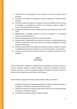 V. investimento em novas tecnologias, menos intensivas no consumo de energia e menos
        poluentes;
   VI. investimento e incremento da tecnologia do controle da poluição nos diferentes setores
        produtivos;
  VII. promoção de ações para reduzir as emissões de metano dos rejeitos industriais, através
        da reciclagem e compostagem dos resíduos ou da captação e queima de biogás em
        aterros, como fonte alternativa de energia ;
  VIII. promoção de medidas para redução e gradual eliminação das emissões de HCFCS, PFCS
        e SF6;
   IX. obrigatoriedade da realização periódica de inventários corporativos e sua publicação
        segundo protocolo definido em lei;
   X. estímulo à participação das indústrias nos mercados de carbono;
   XI. obrigatoriedade do estabelecimento de gerências ambientais nas unidades operativas das
        indústrias, que gerenciem, dentre outros aspectos, as medidas de mitigação de emissões
        de gases de efeito estufa;
  XII. estímulo ao intercâmbio de informações sobre eficiência energética e medidas de controle
        e redução de emissões dentre indústrias de um mesmo setor produtivo, ou entre setores;
  XIII. promoção do aproveitamento do metano eliminado em processos industriais como fonte
        energética.


                                             Seção V
                                          Setor Público



O Poder Público deverá estabelecer a obrigatoriedade da avaliação da dimensão climática nos
processos decisórios referente às políticas públicas e programas contemplados nos Planos
Plurianuais, de forma a controlar a redução das emissões ou seqüestro de carbono e estimular a
adoção de ações mitigadoras das emissões dos referidos gases.




São estratégias de mitigação da emissão de gases de efeito estufa no setor público:


    I. ampliação da capacidade de observação sistemática e modelagem climática e a geração e
        divulgação de informações climáticas para tomada de decisões;
    II. avaliação dos impactos da mudança climática sobre a saúde humana e promover medidas
        para mitigar ou evitar esses impactos;
   III. minimização da produção de metano em aterros sanitários;



                                                                                                 75
 