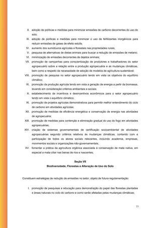 II. adoção de políticas e medidas para minimizar emissões de carbono decorrentes do uso do
       solo;
   III. adoção de políticas e medidas para minimizar o uso de fertilizantes inorgânicos para
       reduzir emissões de gases de efeito estufa;
   IV. aumento dos sumidouros agrícolas e florestais nas propriedades rurais;
   V. pesquisa de alternativas de dietas animais para buscar a redução de emissões de metano;
   VI. minimização de emissões decorrentes de dejetos animais;
  VII. promoção de campanhas para conscientização de produtores e trabalhadores do setor
       agropecuário sobre a relação entre a produção agropecuária e as mudanças climáticas,
       bem como a respeito da necessidade de adoção de modelos de agricultura sustentável;
  VIII. promoção de pesquisa no setor agropecuário tendo em vista os objetivos do equilíbrio
       climático;
   IX. promoção da produção agrícola tendo em vista a geração de energia a partir da biomassa,
       levando em consideração critérios ambientais e sociais;
   X. estabelecimento de incentivos e desincentivos econômicos para o setor agropecuário
       tendo em vista o equilíbrio climático;
   XI. promoção de projetos agrícolas demonstrativos para permitir melhor entendimento do ciclo
       de carbono em atividades agrícolas;
  XII. promoção de medidas de eficiência energética e conservação de energia nas atividades
       de agropecuária;
  XIII. promoção de medidas para contenção e eliminação gradual do uso do fogo em atividades
       agropecuárias;
 XIV. criação de sistemas governamentais de certificação socioambiental de atividades
       agropecuárias segundo critérios relativos às mudanças climáticas, contando com a
       participação de todos os atores sociais relevantes, incluindo academia, empresas,
       movimentos sociais e organizações não-governamentais;
  XV. fomentar a prática da agricultura orgânica associada à conservação de mata nativa, em
       especial a mata ciliar nas beiras de rios e nascentes;


                                                Seção VII
                    Biodiversidade, Florestas e Alteração de Uso do Solo



Constituem estratégias de redução de emissões no setor, objeto de futura regulamentação:


    I. promoção de pesquisas e educação para demonstração do papel das florestas plantadas
       e áreas naturais no ciclo do carbono e como serão afetadas pelas mudanças climáticas;




                                                                                               77
 