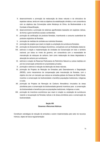 II. desenvolvimento e promoção da restauração de áreas naturais e da silvicultura de
        espécies nativas, tendo em vista os objetivos da estabilização climática, e em consonância
        com os objetivos das Convenções sobre Mudança do Clima, da Biodiversidade e do
        Combate à Desertificação;
   III. desenvolvimento e promoção de sistemas agroflorestais baseados em espécies nativas,
        de forma a gerar benefícios sociais e ambientais;
   IV. promoção da certificação de produtos florestais, incentivando o consumo sustentável de
        produtos originários de florestas;
   V. promoção de medidas de combate aos incêndios florestais;
   VI. promoção de projetos que visam à criação ou ampliação de sumidouros florestais;
  VII. promoção do Zoneamento Ecológico Econômico, compatíveis com as finalidades desta lei;
  VIII. estímulo à criação e implementação de Unidades de Conservação em todo o território
        nacional, por todos os níveis de governo, em consonância com a necessidade de
        manutenção de estoques de carbono, bem como restauração de áreas degradadas e
        absorção de carbono por sumidouros;
   IX. estímulo à criação de Reservas Particulares do Patrimônio Natural ou outras medidas em
        prol da conservação ambiental em propriedades privadas;
   X. promoção e estimulo à redução da destruição de áreas naturais;
   XI. promoção de Projetos de Redução de Emissões pelo Desmatamento e Degradação
        (REDD), como mecanismos de compensação pela manutenção de florestas, com o
        objetivo de criar um mercado que reduza as emissões globais de Gases de Efeito Estufa,
        incentive a conservação da biodiversidade e beneficie populações tradicionais, indígenas
        e rurais.
  XII. promoção de Projetos de Remoção de Carbono Atmosférico vinculados às áreas
        prioritárias para a conservação da biodiversidade gerando incentivos para a conservação
        da biodiversidade e benefícios para as populações tradicionais, indígenas e rurais;
  XIII. promoção de incentivos econômicos que visam à criação ou ampliação de sumidouros
        visando a recuperação de florestas nativas e de áreas prioritárias para a conservação da
        biodiversidade;


                                             Seção VIII
                                  Oceanos e Recursos Hídricos



Constituem estratégias de redução de emissões a serem implementadas pelo setor de recursos
hídricos, objeto de futura regulamentação:




                                                                                                78
 