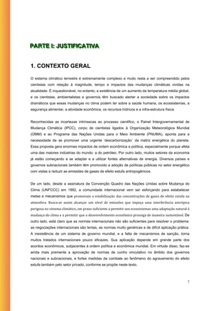 PARTE II: JUSTIIFIICATIIVA
PARTE : JUST F CAT VA


1. CONTEXTO GERAL

O sistema climático terrestre é extremamente complexo e muito resta a ser compreendido pelos
cientistas com relação à magnitude, tempo e impactos das mudanças climáticas vividas na
atualidade. É inquestionável, no entanto, a existência de um aumento da temperatura média global,
e os cientistas, ambientalistas e governos têm buscado alertar a sociedade sobre os impactos
dramáticos que essas mudanças no clima podem ter sobre a saúde humana, os ecossistemas, a
segurança alimentar, a atividade econômica, os recursos hídricos e a infra-estrutura física.


Reconhecidas as incertezas intrinsecas ao processo cientifico, o Painel Intergovernamental de
Mudança Climática (IPCC), corpo de cientistas ligados à Organização Meteorológica Mundial
(OMM) e ao Programa das Nações Unidas para o Meio Ambiente (PNUMA), aponta para a
necessidade de se promover uma urgente ‘descarbonização´ da matriz energética do planeta.
Essa proposta gera enormes impactos de ordem econômica e política, especialmente porque afeta
uma das maiores indústrias do mundo: a do petróleo. Por outro lado, muitos setores da economia
já estão começando a se adaptar e a utilizar fontes alternativas de energia. Diversos países e
governos subnacionais também têm promovido a adoção de políticas públicas no setor energético
com vistas a reduzir as emissões de gases de efeito estufa antropogênicos.


De um lado, desde a assinatura da Convenção Quadro das Nações Unidas sobre Mudança do
Clima (UNFCCC) em 1992, a comunidade internacional vem ser esforçando para estabelecer
metas e mecanismos que promovam  a  estabilização das  concentrações  de  gases  de  efeito  estufa  na 
atmosfera.  Busca‐se  assim  alcançar  um  nível  de  emissões  que  impeça  uma  interferência  antrópica 
perigosa no sistema climático, em prazo suficiente a permitir aos ecossistemas uma adaptação natural à 
mudança do clima e a permitir que o desenvolvimento econômico prossiga de maneira sustentável. De
outro lado, está claro que as normas internacionais não são suficientes para resolver o problema:
as negociações internacionais são lentas, as normas muito genéricas e de difícil aplicação prática.
A inexistência de um sistema de governo mundial, e a falta de mecanismos de sanção, torna
muitos tratados internacionais pouco eficazes. Sua aplicação depende em grande parte dos
acordos econômicos, subjacentes à ordem política e econômica mundial. Em virtude disso, faz-se
ainda mais premente a aprovação de normas de cunho vinculativo no âmbito dos governos
nacionais e subnacionais, e fortes medidas de combate ao fenômeno do agravamento do efeito
estufa também pelo setor privado, conforme se propõe neste texto.



                                                                                                         7
 