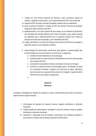 I.     criação de uma Política Nacional de Oceanos, maior sumidouro natural de
                   carbono, integrada a esta política, a ser implementada até 2010, que contemple:
            a) criação de 20% de áreas marinhas protegidas costeiras de uso sustentável;
            b) apoio do governo brasileiro à criação de 40% de reservas marinhas de proteção
                  integral em áreas oceânicas até 2015;
            c) estabelecimento, num prazo máximo de seis meses, de um Sistema de Estimativa
                  das Emissões de Poluição Marinha por Fontes Terrestres, cujos dados deverão
                  ser utilizados para o desenvolvimento de um programa nacional com metas de
                  redução para esse tipo de poluição, a ser implantado até 2010;
            d) criação, até 2009, de um Plano de Pesquisa dos Oceanos (PPO) para investigar o
                  papel dos oceanos como regulador climático.


           II. implementação de instrumentos econômicos para garantir a implementação das
                   leis de proteção dos recursos hídricos, em particular, os seguintes;
                       a. incentivos fiscais referentes ao reuso de água;
                       b. implementação em todas as bacias hidrográficas do país da cobrança pelo
                            uso da água até 2010;
                       c.   promoção de campanhas nacionais de redução do consumo de água;
                       d. incentivo ao desenvolvimento de tecnologias para a reutilização de água
                            nos processos industriais, irrigação com economia de água, agricultura
                            para áreas de seca, equipamentos precisos de irrigação, e gerenciamento
                            eficiente para uso de água na agricultura.
                       e.


                                                Seção IX
                                                Resíduos



Constituem estratégias de redução de emissões a serem implementadas pelo setor de resíduos,
objeto de futura regulamentação:




          I. minimização da geração de resíduos urbanos, esgotos domésticos e efluentes
                 industriais;
         II. implementação de coleta seletiva, reciclagem e reuso de resíduos urbanos, esgotos
                 domésticos e efluentes industriais;
         III. tratamento e disposição final de resíduos, preservando as condições sanitárias e
                 promovendo a redução das emissões de gases de efeito estufa.


                                                                                                     79
 