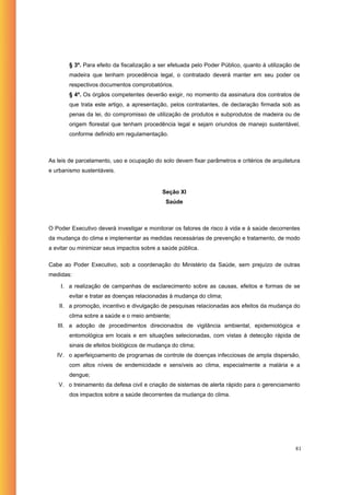 § 3º. Para efeito da fiscalização a ser efetuada pelo Poder Público, quanto à utilização de
       madeira que tenham procedência legal, o contratado deverá manter em seu poder os
       respectivos documentos comprobatórios.
       § 4º. Os órgãos competentes deverão exigir, no momento da assinatura dos contratos de
       que trata este artigo, a apresentação, pelos contratantes, de declaração firmada sob as
       penas da lei, do compromisso de utilização de produtos e subprodutos de madeira ou de
       origem florestal que tenham procedência legal e sejam oriundos de manejo sustentável,
       conforme definido em regulamentação.



As leis de parcelamento, uso e ocupação do solo devem fixar parâmetros e critérios de arquitetura
e urbanismo sustentáveis.


                                           Seção XI
                                             Saúde



O Poder Executivo deverá investigar e monitorar os fatores de risco à vida e à saúde decorrentes
da mudança do clima e implementar as medidas necessárias de prevenção e tratamento, de modo
a evitar ou minimizar seus impactos sobre a saúde pública.

Cabe ao Poder Executivo, sob a coordenação do Ministério da Saúde, sem prejuízo de outras
medidas:

    I. a realização de campanhas de esclarecimento sobre as causas, efeitos e formas de se
       evitar e tratar as doenças relacionadas à mudança do clima;
    II. a promoção, incentivo e divulgação de pesquisas relacionadas aos efeitos da mudança do
       clima sobre a saúde e o meio ambiente;
   III. a adoção de procedimentos direcionados de vigilância ambiental, epidemiológica e
       entomológica em locais e em situações selecionadas, com vistas à detecção rápida de
       sinais de efeitos biológicos de mudança do clima;
   IV. o aperfeiçoamento de programas de controle de doenças infecciosas de ampla dispersão,
       com altos níveis de endemicidade e sensíveis ao clima, especialmente a malária e a
       dengue;
   V. o treinamento da defesa civil e criação de sistemas de alerta rápido para o gerenciamento
       dos impactos sobre a saúde decorrentes da mudança do clima.




                                                                                                81
 