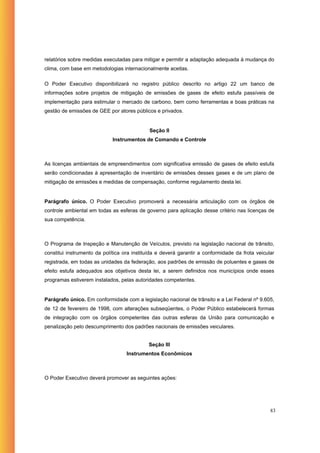 relatórios sobre medidas executadas para mitigar e permitir a adaptação adequada à mudança do
clima, com base em metodologias internacionalmente aceitas.

O Poder Executivo disponibilizará no registro público descrito no artigo 22 um banco de
informações sobre projetos de mitigação de emissões de gases de efeito estufa passíveis de
implementação para estimular o mercado de carbono, bem como ferramentas e boas práticas na
gestão de emissões de GEE por atores públicos e privados.


                                             Seção II
                             Instrumentos de Comando e Controle



As licenças ambientais de empreendimentos com significativa emissão de gases de efeito estufa
serão condicionadas à apresentação de inventário de emissões desses gases e de um plano de
mitigação de emissões e medidas de compensação, conforme regulamento desta lei.


Parágrafo único. O Poder Executivo promoverá a necessária articulação com os órgãos de
controle ambiental em todas as esferas de governo para aplicação desse critério nas licenças de
sua competência.



O Programa de Inspeção e Manutenção de Veículos, previsto na legislação nacional de trânsito,
constitui instrumento da política ora instituída e deverá garantir a conformidade da frota veicular
registrada, em todas as unidades da federação, aos padrões de emissão de poluentes e gases de
efeito estufa adequados aos objetivos desta lei, a serem definidos nos municípios onde esses
programas estiverem instalados, pelas autoridades competentes.


Parágrafo único. Em conformidade com a legislação nacional de trânsito e a Lei Federal nº 9.605,
de 12 de fevereiro de 1998, com alterações subseqüentes, o Poder Público estabelecerá formas
de integração com os órgãos competentes das outras esferas da União para comunicação e
penalização pelo descumprimento dos padrões nacionais de emissões veiculares.


                                            Seção III
                                   Instrumentos Econômicos



O Poder Executivo deverá promover as seguintes ações:




                                                                                                 83
 