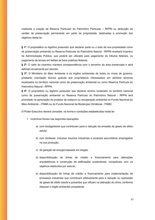 mediante a criação de Reserva Particular do Patrimônio Particular – RPPN ou atribuição de
caráter de preservação permanente em parte da propriedade, destinadas à promoção dos
objetivos desta lei.


§ 1º. O proprietário ou legítimo possuidor que declarar parte ou o todo de sua propriedade como
de preservação ambiental ou Reserva Particular do Patrimônio Natural - RPPN receberá incentivo
da Administração Pública, que poderá ser utilizado para pagamento de tributos federais, ou
pagamento de lances em leilões de bens públicos federais.
§ 2º. O valor do incentivo manterá correspondência com o tamanho da área preservada e será
definido anualmente por decreto.
§ 3º. O Ministério do Meio Ambiente e os órgãos ambientais de todos os níveis de governo,
prestarão orientação técnica gratuita aos proprietários interessados em declarar terrenos
localizados no território nacional como de preservação ambiental ou como Reserva Partícula do
Patrimônio Natural - RPPN.
§ 4º. O proprietário ou legítimo possuidor que declarar terreno localizado no território nacional
como de preservação ambiental ou Reserva Partícula do Patrimônio Natural - RPPN terá
prioridade na apreciação de projetos de restauro ou recuperação ambiental no Fundo Nacional do
Meio Ambiente – FNMA ou do Fundo Nacional de Mudanças Climáticas - FNMC.

O Poder Executivo deverá conceder, na forma e condições estabelecidas nesta lei:

     I. incentivos fiscais nas seguintes operações:

             a) com biodigestores que contribuam para a redução da emissão de gases de efeito
                 estufa;

             b) com biodiesel, inclusive insumos industriais e produtos secundários empregados
                 na sua produção;

             c) de geração de energia baseada em biogás;

             d) disponibilização    de   linhas   de   crédito   e   financiamento   para   alterações
                 arquitetônicas e construção de edificações sustentáveis, compatíveis com os
                 objetivos estatuídos por esta lei;

             e) disponibilização de linhas de crédito e financiamento para implementação de
                 processos industriais que contribuam efetivamente para a redução ou supressão
                 de gases de efeito estufa e poluentes que influam na alteração do clima, conforme
                 dispuser o órgão ambiental competente.



                                                                                                    85
 