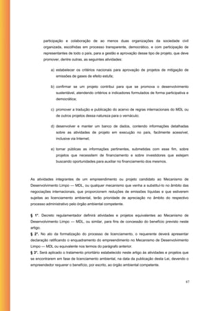 participação e colaboração de ao menos duas organizações da sociedade civil
          organizada, escolhidas em processo transparente, democrático, e com participação de
          representantes de todo o país, para a gestão e aprovação desse tipo de projeto, que deve
          promover, dentre outras, as seguintes atividades:

              a) estabelecer os critérios nacionais para aprovação de projetos de mitigação de
                 emissões de gases de efeito estufa;

              b) confirmar se um projeto contribui para que se promova o desenvolvimento
                 sustentável, atendendo critérios e indicadores formulados de forma participativa e
                 democrática;

              c) promover a tradução e publicação do acervo de regras internacionais do MDL ou
                 de outros projetos dessa natureza para o vernáculo;

              d) desenvolver e manter um banco de dados, contendo informações detalhadas
                 sobre as atividades de projeto em execução no país, facilmente acessível,
                 inclusive via Internet;

              e) tornar públicas as informações pertinentes, submetidas com esse fim, sobre
                 projetos que necessitem de financiamento e sobre investidores que estejam
                 buscando oportunidades para auxiliar no financiamento dos mesmos.



As atividades integrantes de um empreendimento ou projeto candidato ao Mecanismo de
Desenvolvimento Limpo — MDL, ou qualquer mecanismo que venha a substituí-lo no âmbito das
negociações internacionais, que proporcionem reduções de emissões líquidas e que estiverem
sujeitas ao licenciamento ambiental, terão prioridade de apreciação no âmbito do respectivo
processo administrativo pelo órgão ambiental competente.


§ 1°. Decreto regulamentador definirá atividades e projetos equivalentes ao Mecanismo de
Desenvolvimento Limpo — MDL, ou similar, para fins de concessão do benefício previsto neste
artigo.
§ 2°. No ato da formalização do processo de licenciamento, o requerente deverá apresentar
declaração ratificando o enquadramento do empreendimento no Mecanismo de Desenvolvimento
Limpo — MDL ou equivalente nos termos do parágrafo anterior.
§ 3°. Será aplicado o tratamento prioritário estabelecido neste artigo às atividades e projetos que
se encontrarem em fase de licenciamento ambiental, na data da publicação desta Lei, devendo o
empreendedor requerer o benefício, por escrito, ao órgão ambiental competente.



                                                                                                 87
 