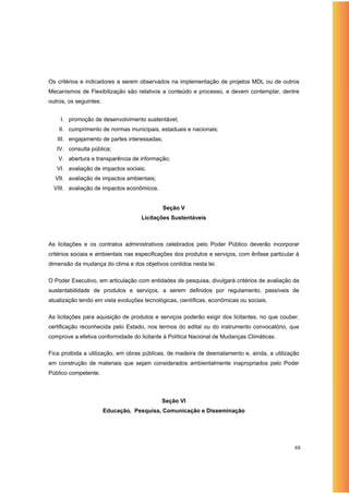 Os critérios e indicadores a serem observados na implementação de projetos MDL ou de outros
Mecanismos de Flexibilização são relativos a conteúdo e processo, e devem contemplar, dentre
outros, os seguintes:


    I. promoção de desenvolvimento sustentável;
    II. cumprimento de normas municipais, estaduais e nacionais;
   III. engajamento de partes interessadas;
   IV. consulta pública;
   V. abertura e transparência de informação;
   VI. avaliação de impactos sociais;
  VII. avaliação de impactos ambientais;
  VIII. avaliação de impactos econômicos.


                                              Seção V
                                    Licitações Sustentáveis



As licitações e os contratos administrativos celebrados pelo Poder Público deverão incorporar
critérios sociais e ambientais nas especificações dos produtos e serviços, com ênfase particular à
dimensão da mudança do clima e dos objetivos contidos nesta lei.

O Poder Executivo, em articulação com entidades de pesquisa, divulgará critérios de avaliação da
sustentabilidade de produtos e serviços, a serem definidos por regulamento, passíveis de
atualização tendo em vista evoluções tecnológicas, científicas, econômicas ou sociais.

As licitações para aquisição de produtos e serviços poderão exigir dos licitantes, no que couber,
certificação reconhecida pelo Estado, nos termos do edital ou do instrumento convocatório, que
comprove a efetiva conformidade do licitante à Política Nacional de Mudanças Climáticas.

Fica proibida a utilização, em obras públicas, de madeira de desmatamento e, ainda, a utilização
em construção de materiais que sejam considerados ambientalmente inapropriados pelo Poder
Público competente.



                                            Seção VI
                        Educação, Pesquisa, Comunicação e Disseminação




                                                                                                88
 