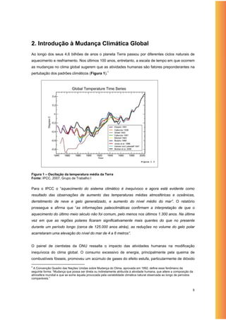 2. Introdução à Mudança Climática Global
Ao longo dos seus 4,6 bilhões de anos o planeta Terra passou por diferentes ciclos naturais de
aquecimento e resfriamento. Nos últimos 100 anos, entretanto, a escala de tempo em que ocorrem
as mudanças no clima global sugerem que as atividades humanas são fatores preponderantes na
pertubação dos padrões climáticos (Figura 1).1




                                                                                Figure 1.3




Figura 1 – Oscilação da temperatura média da Terra
Fonte: IPCC, 2007, Grupo de Trabalho I


Para o IPCC o “aquecimento do sistema climático é inequívoco e agora está evidente como
resultado das observações de aumento das temperaturas médias atmosféricas e oceânicas,
derretimento de neve e gelo generalizado, e aumento do nível médio do mar”. O relatório
prossegue e afirma que “as informações paleoclimáticas confirmam a interpretação de que o
aquecimento do último meio século não foi comum, pelo menos nos últimos 1.300 anos. Na última
vez em que as regiões polares ficaram significativamente mais quentes do que no presente
durante um período longo (cerca de 125.000 anos atrás), as reduções no volume do gelo polar
acarretaram uma elevação do nível do mar de 4 a 6 metros”.


O painel de cientistas da ONU ressalta o impacto das atividades humanas na modificação
inequívoca do clima global. O consumo excessivo de energia, principalmente pela queima de
combustíveis fósseis, promoveu um acúmulo de gases do efeito estufa, particularmente de dióxido

1
 A Convenção Quadro das Nações Unidas sobre Mudança do Clima, aprovada em 1992, define esse fenômeno da
seguinte forma: “Mudança que possa ser direta ou indiretamente atribuída à atividade humana, que altere a composição da
atmosfera mundial e que se some àquela provocada pela variabilidade climática natural observada ao longo de períodos
comparáveis.”



                                                                                                                      8
 
