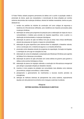 O Poder Público adotará programa permanente de defesa civil e auxílio à população voltado à
prevenção de danos, ajuda aos necessitados e reconstrução de áreas atingidas por eventos
extremos decorrentes das mudanças climáticas, através de medidas necessárias, dentre as quais,
destacam-se:

    I. revisão nos padrões da indústria de construção civil como códigos de segurança e
       tolerância de infra-estruturas edificadas, para resistência aos impactos provocados pelas
       mudanças climáticas;
   II. destinação de verbas para programas de pesquisa para a elaboração de mapas de risco e
       vulnerabilidade e modelos para previsão de impactos específicos, como a perda e a
       distribuição da biodiversidade e mudanças hidrológicas;
   III. elaboração de planos de ação da Defesa Civil para as áreas mais críticas identificadas
       através das pesquisas de impacto e mapas de vulnerabilidade;
   IV. elaboração de guias específicos para setores-chave na adaptação a desastres naturais,
       como a construção civil, a indústria de seguros e o a industria alimentícia;
   V. prevenção contra desastres através de programas de capacitação, formação de brigadas,
       e orientação de como agir em situações de crise;
   VI. elaboração de cursos de adaptação e preparação para Mudanças Climáticas para agentes
       de Defesa Civil e lideranças comunitárias;
  VII. elaboração de planos de ação articulada com outras esferas de governo para garantir a
       defesa contra eventos hidrológicos críticos;
 VIII. elaboração de planos de migração ordenada e construção de infra-estrutura emergencial
       para abrigar a população atingida por desastres naturais;
   IX. incentivo à micro projetos de proteção nas comunidades mais afetadas como sistemas
       pluviométricos, abrigos comunitários, e rádio-contato;
   X. planejamento e gerenciamento de mantimentos e recursos durante períodos de
       emergências;
   XI. definição de melhores diretrizes de planejamento das zonas costeiras, especialmente
       àquelas com alto potencial de enchente como mangues e planícies inundáveis.


                                            TÍTULO VI
                      SISTEMA NACIONAL DE MUDANÇAS CLIMÁTICAS




                                                                                              93
 