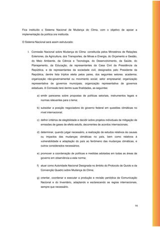 Fica instituído o Sistema Nacional de Mudança do Clima, com o objetivo de apoiar a
implementação da política ora instituída.

O Sistema Nacional será assim estruturado:


    I. Comissão Nacional sobre Mudança do Clima: constituída pelos Ministérios de Relações
        Exteriores, da Agricultura, dos Transportes, de Minas e Energia, do Orçamento e Gestão,
        do Meio Ambiente, da Ciência e Tecnologia, do Desenvolvimento, da Saúde, do
        Planejamento, da Educação, de representantes da Casa Civil da Presidência da
        República, e de representantes da sociedade civil, designados pelo Presidente da
        República, dentre lista tríplice eleita pelos pares, dos seguintes setores: academia;
        organização não-governamental ou movimento social; setor empresarial; organização
        representativa de governos municipais; organização representativa de governos
        estaduais. A Comissão terá dentre suas finalidades, as seguintes:

            a) emitir pareceres sobre propostas de políticas setoriais, instrumentos legais e
                normas relevantes para o tema;

            b) subsidiar a posição negociadora do governo federal em questões climáticas no
                nível internacional;

            c) definir critérios de elegibilidade e decidir sobre projetos individuais de mitigação de
                emissões de gases de efeito estufa, decorrentes de acordos internacionais;

            d) determinar, quando julgar necessário, a realização de estudos relativos às causas
                ou impactos das mudanças climáticas no país, bem como relativos à
                vulnerabilidade e adaptação do país ao fenômeno das mudanças climáticas, e
                outros considerados necessários;

            e) promover a coordenação de políticas e medidas adotadas em todas as áreas de
                governo em observância a esta norma;

            f) atuar como Autoridade Nacional Designada no âmbito do Protocolo de Quioto e da
                Convenção Quadro sobre Mudança do Clima;

            g) orientar, coordenar e executar a produção e revisão periódica da Comunicação
                Nacional e do Inventário, adaptando e esclarecendo as regras internacionais,
                sempre que necessário.




                                                                                                    94
 