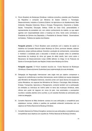 II. Fórum Brasileiro de Mudanças Climáticas: instância consultiva, presidido pelo Presidente
    da   República   e    composto   por   Ministros   de   Estado   (Ciência   e   Tecnologia;
    Desenvolvimento, Indústria e Comércio Exterior; da Agricultura e do Abastecimento; Meio
    Ambiente; Relações Exteriores; Minas e Energia; Planejamento, Orçamento e Gestão;
    Saúde; Transportes; Educação; Defesa; Chefe da Casa Civil), personalidades e
    representantes da sociedade civil, com notório conhecimento da matéria, ou que sejam
    agentes com responsabilidade sobre a mudança do clima, tendo como convidados o
    Presidente da Câmara dos Deputados, o Presidente do Senado Federal, Governadores
    de Estados, Prefeitos de capitais dos Estados.




    Parágrafo primeiro: o Fórum Brasileiro será constituído com o objetivo de apoiar os
    trabalhos da Comissão Nacional sobre Mudança do Clima, promover debates, elaborar
    pareceres, propor políticas públicas, fomentar a produção de conhecimento, conscientizar
    e mobilizar a sociedade para a discussão e tomada de posição sobre os problemas
    decorrentes da mudança do clima por gases de efeito estufa, bem como sobre o
    Mecanismo de Desenvolvimento Limpo (CDM) definido no Artigo 12 do Protocolo de
    Quioto à Convenção-Quadro das Nações Unidas sobre Mudança do Clima.


    Parágrafo segundo: O Fórum receberá recursos do            Fundo Nacional de Mudanças
    Climáticas e Desenvolvimento Sustentável para implementação de suas atividades.


III. Delegação de Negociação Internacional: este órgão terá por objetivo comparecer e
    negociar em conferências e reuniões internacionais, sendo chefiado por equipe designada
    pelo Ministério de Relações Exteriores, devendo contar com apoio técnico de equipes de
    outros Ministérios, em especial dos Ministérios de Ciência e Tecnologia, Meio Ambiente,
    Energia, Transportes, Agricultura e Planejamento, contando também com a participação
    de entidades ou indivíduos de notório saber no tema das mudanças climáticas, estes
    últimos sem poder de negociar em nome do país, mas autorizados a acompanhar
    reuniões e sessões abertas como ouvintes, ou em sessões fechadas se autorizados pelo
    chefe da delegação.


IV. Conselho Nacional do Meio Ambiente: acresce às suas atribuições a competência para
    estabelecer normas, critérios e padrões de qualidade ambiental condizentes com os
    objetivos da Política Nacional de Mudança Climática.


V. Conselho Nacional de Política Energética: acresce às suas atribuições a competência para
    compatibilizar seus objetivos com aqueles da Política Nacional de Mudança Climática.


                                                                                             95
 