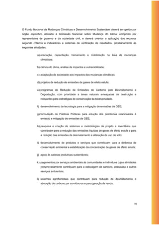 O Fundo Nacional de Mudanças Climáticas e Desenvolvimento Sustentável deverá ser gerido por
órgão específico atrelado à Comissão Nacional sobre Mudança do Clima, composto por
representates de governo e da sociedade civil, e deverá orientar a aplicação dos recursos
segundo critérios e indicadores e sistemas de verificação de resultados, prioritariamente às
seguintes atividades:

             a) educação, capacitação, treinamento e mobilização na área de mudanças
               climáticas;

             b) ciência do clima, análise de impactos e vulnerabilidade;

             c) adaptação da sociedade aos impactos das mudanças climáticas;

             d) projetos de redução de emissões de gases de efeito estufa;

             e) programas de Redução de Emissões de Carbono pelo Desmatamento e
               Degradação, com prioridade a áreas naturais ameaçadas de destruição e
               relevantes para estratégias de conservação da biodiversidade.

             f) desenvolvimento de tecnologia para a mitigação de emissões de GEE;

             g) formulação de Políticas Públicas para solução dos problemas relacionados à
               emissão e mitigação de emissões de GEE;

             h) pesquisa e criação de sistemas e metodologias de projeto e inventários que
               contribuam para a redução das emissões líquidas de gases de efeito estufa e para
               a redução das emissões de desmatamento e alteração de uso do solo;

             i) desenvolvimento de produtos e serviços que contribuam para a dinâmica de
               conservação ambiental e estabilização da concentração de gases de efeito estufa;

             j) apoio às cadeias produtivas sustentáveis;

             k) pagamentos por serviços ambientais às comunidades e indivíduos cujas atividades
               comprovadamente contribuam para a estocagem de carbono, atrelatada a outros
               serviços ambientais;

             l) sistemas agroflorestais que contribuam para redução de desmatamento e
               absorção de carbono por sumidouros e para geração de renda;




                                                                                             98
 