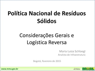 Política Nacional de Resíduos
Sólidos
Considerações Gerais e
Logística Reversa
Maria Luiza Schloegl
Analista de Infraestrutura
Bogotá, fevereiro de 2015
FeverFevereiro de 2015
 