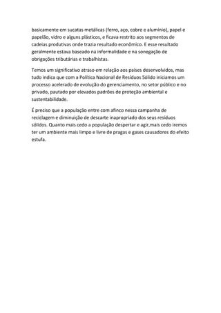basicamente em sucatas metálicas (ferro, aço, cobre e alumínio), papel e
papelão, vidro e alguns plásticos, e ficava restrito aos segmentos de
cadeias produtivas onde trazia resultado econômico. E esse resultado
geralmente estava baseado na informalidade e na sonegação de
obrigações tributárias e trabalhistas.
Temos um significativo atraso em relação aos países desenvolvidos, mas
tudo indica que com a Política Nacional de Resíduos Sólido iniciamos um
processo acelerado de evolução do gerenciamento, no setor público e no
privado, pautado por elevados padrões de proteção ambiental e
sustentabilidade.
É preciso que a população entre com afinco nessa campanha de
reciclagem e diminuição de descarte inapropriado dos seus resíduos
sólidos. Quanto mais cedo a população despertar e agir,mais cedo iremos
ter um ambiente mais limpo e livre de pragas e gases causadores do efeito
estufa.
 