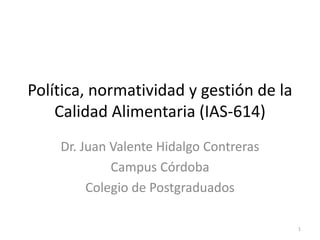 Política, normatividad y gestión de la
Calidad Alimentaria (IAS-614)
Dr. Juan Valente Hidalgo Contreras
Campus Córdoba
Colegio de Postgraduados
1
 