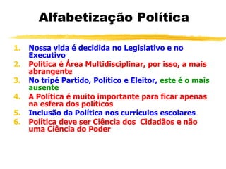 Alfabetização Política
1. Nossa vida é decidida no Legislativo e no
Executivo
2. Política é Área Multidisciplinar, por isso, a mais
abrangente
3. No tripé Partido, Político e Eleitor, este é o mais
ausente
4. A Política é muito importante para ficar apenas
na esfera dos políticos
5. Inclusão da Política nos currículos escolares
6. Política deve ser Ciência dos Cidadãos e não
uma Ciência do Poder
 