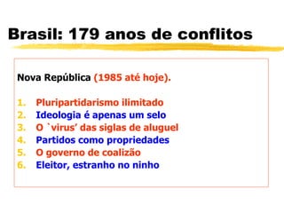Brasil: 179 anos de conflitos
Nova República (1985 até hoje).
1. Pluripartidarismo ilimitado
2. Ideologia é apenas um selo
3. O `virus’ das siglas de aluguel
4. Partidos como propriedades
5. O governo de coalizão
6. Eleitor, estranho no ninho
 