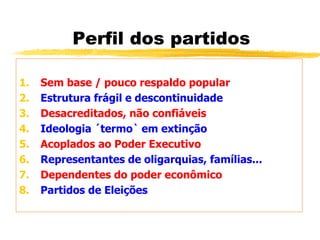 Perfil dos partidos
1. Sem base / pouco respaldo popular
2. Estrutura frágil e descontinuidade
3. Desacreditados, não confiáveis
4. Ideologia ´termo` em extinção
5. Acoplados ao Poder Executivo
6. Representantes de oligarquias, famílias...
7. Dependentes do poder econômico
8. Partidos de Eleições
 