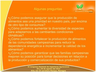 Algunas preguntas

●¿Cómo podemos asegurar que la producción de
alimentos sea una prioridad en nuestro país, por encima
de otro tipo de consumos?
●¿Cómo podemos aumentar la diversidad de especies

para adaptarnos a las cambiantes condiciones
climáticas?
●¿Cómo podemos fortalecer la producción de alimentos

de las comunidades campesinas para reducir la
dependencia energética e incrementar la calidad de los
alimentos?
●¿Cómo podemos garantizar que las familias campesinas

mejoren su posición para tomar decisiones en relación a
la producción y comercialización de sus productos?
 