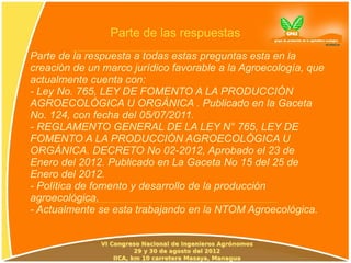 Parte de las respuestas
Parte de la respuesta a todas estas preguntas esta en la
creación de un marco jurídico favorable a la Agroecología, que
actualmente cuenta con:
- Ley No. 765, LEY DE FOMENTO A LA PRODUCCIÓN
AGROECOLÓGICA U ORGÁNICA . Publicado en la Gaceta
No. 124, con fecha del 05/07/2011.
- REGLAMENTO GENERAL DE LA LEY N° 765, LEY DE
FOMENTO A LA PRODUCCIÓN AGROECOLÓGICA U
ORGÁNICA. DECRETO No 02-2012, Aprobado el 23 de
Enero del 2012. Publicado en La Gaceta No 15 del 25 de
Enero del 2012.
- Política de fomento y desarrollo de la producción
agroecológica.
- Actualmente se esta trabajando en la NTOM Agroecológica.
 