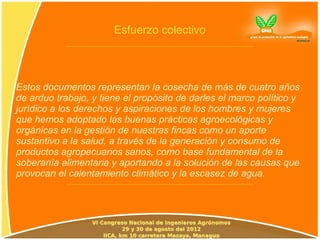 Esfuerzo colectivo




Estos documentos representan la cosecha de más de cuatro años
de arduo trabajo, y tiene el propósito de darles el marco político y
jurídico a los derechos y aspiraciones de los hombres y mujeres
que hemos adoptado las buenas prácticas agroecológicas y
orgánicas en la gestión de nuestras fincas como un aporte
sustantivo a la salud, a través de la generación y consumo de
productos agropecuarios sanos, como base fundamental de la
soberanía alimentaria y aportando a la solución de las causas que
provocan el calentamiento climático y la escasez de agua.
 