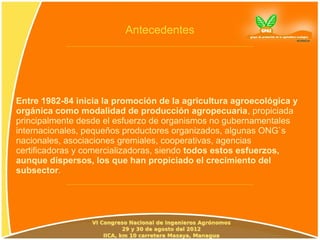 Antecedentes




Entre 1982-84 inicia la promoción de la agricultura agroecológica y
orgánica como modalidad de producción agropecuaria, propiciada
principalmente desde el esfuerzo de organismos no gubernamentales
internacionales, pequeños productores organizados, algunas ONG`s
nacionales, asociaciones gremiales, cooperativas, agencias
certificadoras y comercializadoras, siendo todos estos esfuerzos,
aunque dispersos, los que han propiciado el crecimiento del
subsector.
 