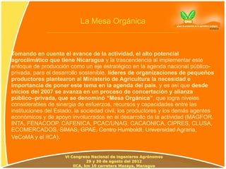 La Mesa Orgánica



Tomando en cuenta el avance de la actividad, el alto potencial
agroclimático que tiene Nicaragua y la trascendencia al implementar este
enfoque de producción como un eje estratégico en la agenda nacional público-
privada, para el desarrollo sostenible, líderes de organizaciones de pequeños
productores plantearon al Ministerio de Agricultura la necesidad e
importancia de poner este tema en la agenda del país, y es así que desde
inicios del 2007 se avanza en un proceso de concertación y alianza
público–privada, que se denominó “Mesa Orgánica”, que logra niveles
considerables de sinergia de esfuerzos, recursos y capacidades entre las
instituciones del Estado, la sociedad civil, los productores y los demás agentes
económicos y de apoyo involucrados en el desarrollo de la actividad (MAGFOR,
INTA, FENACOOP, CAFENICA, PCAC/UNAG, CACAONICA, CIPRES, CLUSA,
ECOMERCADOS, SIMAS, GPAE, Centro Humboldt, Universidad Agraria,
VeCoMA y el IICA).
 