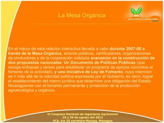 La Mesa Orgánica




En el marco de esta relación interactiva llevada a cabo durante 2007-08 a
través de la Mesa Orgánica, actores públicos, certificadores, organizaciones
de productores y de la cooperación solidaria avanzaron en la construcción de
dos propuestas nacionales: Un Documento de Políticas Públicas (que
recoge enfoques y tareas para establecer un programa de apoyos concretos al
fomento de la actividad), y una iniciativa de Ley de Fomento, cuya intención
es ir más allá de la voluntad política expresada por el Gobierno, es decir, lograr
el establecimiento del marco jurídico que determine una obligación del Estado
Nicaragüense con el fomento permanente y protección de la producción
agroecológica y orgánica.
 