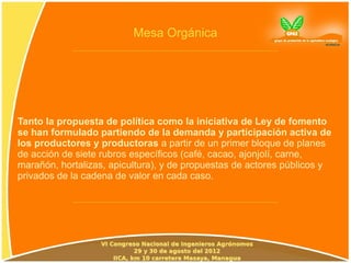 Mesa Orgánica




Tanto la propuesta de política como la iniciativa de Ley de fomento
se han formulado partiendo de la demanda y participación activa de
los productores y productoras a partir de un primer bloque de planes
de acción de siete rubros específicos (café, cacao, ajonjolí, carne,
marañón, hortalizas, apicultura), y de propuestas de actores públicos y
privados de la cadena de valor en cada caso.
 
