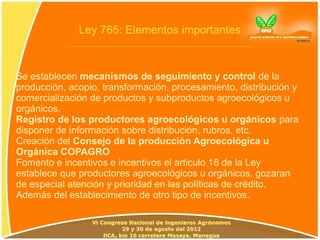 Ley 765: Elementos importantes



Se establecen mecanismos de seguimiento y control de la
producción, acopio, transformación, procesamiento, distribución y
comercialización de productos y subproductos agroecológicos u
orgánicos.
Registro de los productores agroecológicos u orgánicos para
disponer de información sobre distribución, rubros, etc.
Creación del Consejo de la producción Agroecológica u
Orgánica COPAGRO
Fomento e incentivos e incentivos el articulo 18 de la Ley
establece que productores agroecológicos u orgánicos, gozaran
de especial atención y prioridad en las políticas de crédito.
Además del establecimiento de otro tipo de incentivos.
 