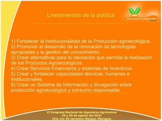Lineamientos de la política



1) Fortalecer la institucionalidad de la Producción agroecológica.
2) Promover el desarrollo de la innovación de tecnologías
apropiadas y la gestión del conocimiento.
3) Crear alternativas para la valoración que permita la realización
de los Productos Agroecológicos.
4) Crear Servicios Financieros y sistemas de Incentivos.
5) Crear y fortalecer capacidades técnicas, humanas e
institucionales.
6) Crear un Sistema de Información y divulgación sobre
producción agroecológica y consumo responsable.
 
