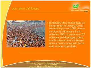 Los retos del futuro



                       ●   El desafío de la humanidad es
                           incrementar la producción de
                           alimentos para el 2050, donde
                           se pide se alimente a 9 mil
                           millones 200 mil personas (7,7
                           millones en Nicaragua), pero
                           con la misma base de tierra o
                           quizás menos porque la tierra
                           esta siendo degradada.
 