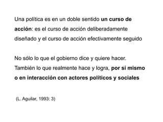 Una política es en un doble sentido un curso de
acción: es el curso de acción deliberadamente
diseñado y el curso de acción efectivamente seguido
No sólo lo que el gobierno dice y quiere hacer.
También lo que realmente hace y logra, por sí mismo
o en interacción con actores políticos y sociales
(L. Aguilar, 1993: 3)
 
