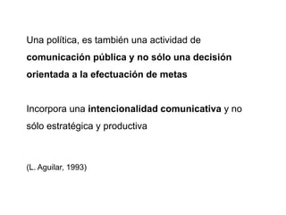 Una política, es también una actividad de
comunicación pública y no sólo una decisión
orientada a la efectuación de metas
Incorpora una intencionalidad comunicativa y no
sólo estratégica y productiva
(L. Aguilar, 1993)
 