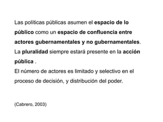Las políticas públicas asumen el espacio de lo
público como un espacio de confluencia entre
actores gubernamentales y no gubernamentales.
La pluralidad siempre estará presente en la acción
pública .
El número de actores es limitado y selectivo en el
proceso de decisión, y distribución del poder.
(Cabrero, 2003)
 